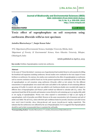 J. Bio. & Env. Sci. 2015
220 | Bhattacharya and Sahu
RESEARCH PAPER OPEN ACCESS
Toxic effect of superphosphate on soil ecosystem using
earthworm Drawida willsi as test specimen
Anindita Bhattacharya1,2*
, Sanjat Kumar Sahu1
1
P.G. Department of Environmental Sciences, Sambalpur University, Odisha, India
2
Department of Forestry & Environmental Sciences, Guru Ghasidas University, Bilaspur,
Chhattisgarh, India
Article published on April 21, 2015
Key words: Fertilizer, Superphosphate, toxicity test, earthworm.
Abstract
In the name of “Green Revolution”, enormous use of agrochemical had resulted threat to soil ecosystem by killing
the beneficial soil organisms including earthworm. Several studies were conducted on the toxic impact of some
fertilizers on earthworm. On contrary, few studies were conducted on the effect of superphosphate on earthworm
and no concrete conclusion could be found out. So the present experiment was undertaken to find out the effect
of superphosphate on soil ecosystem using earthworm (Drawida willsi) as test animal. For this different
concentration of superphosphate were mixed with water and added to the replicates of soil containing different
age group of D.willsi. In control, only water was added to soil. Earthworm deaths were recorded with respect to
different dose of Superphosphate and Finney’s probit method was followed to calculate 96h LC50 values. The
experiment found that all the juvenile and immature worms thrived in soil containing up to 50 mg/kg while adult
at 100 mg/kg of superphosphate. Worms were when exposed to concentration as high as 400 mg/kg of
superphosphate, 100% of juveniles were killed. However at the same concentration 74% of immature and 53% of
adults were killed. The 96 h LC50 values with their 95% confidence limits for juvenile, immature and adult worms
were 222.8 (222.77-222.83), 262.4 (262.35-262.45) and 314.05 (313.98-314.12) mg/kg respectively. This
indicates that the earthworms were affected by the use of Superphosphate. So it is suggested that Superphosphate
should be used in their recommended doses to maintain the soil health.
*Corresponding Author: Anindita Bhattacharya  anindita_bhattacharya25@rediffmail.com
Journal of Biodiversity and Environmental Sciences (JBES)
ISSN: 2220-6663 (Print) 2222-3045 (Online)
Vol. 6, No. 4, p. 220-226, 2015
http://www.innspub.net
 