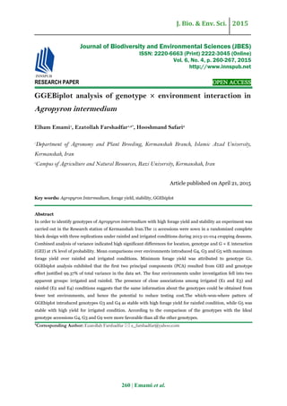 J. Bio. & Env. Sci. 2015
260 | Emami et al.
RESEARCH PAPER OPEN ACCESS
GGEBiplot analysis of genotype × environment interaction in
Agropyron intermedium
Elham Emami1
, Ezatollah Farshadfar1,2*
, Hooshmand Safari2
1
Department of Agronomy and Plant Breeding, Kermanshah Branch, Islamic Azad University,
Kermanshah, Iran
2
Campus of Agriculture and Natural Resources, Razi University, Kermanshah, Iran
Article published on April 21, 2015
Key words: Agropyron Intermedium, forage yield, stability, GGEbiplot
Abstract
In order to identify genotypes of Agropyron intermedium with high forage yield and stability an experiment was
carried out in the Research station of Kermanshah Iran.The 11 accessions were sown in a randomized complete
block design with three replications under rainfed and irrigated conditions during 2013-21-014 cropping deasons.
Combined analysis of variance indicated high significant differences for location, genotype and G × E interaction
(GEI) at 1% level of probability. Mean comparisons over environments introduced G4, G3 and G5 with maximum
forage yield over rainfed and irrigated conditions. Minimum forage yield was attributed to genotype G1.
GGEbiplot analysis exhibited that the first two principal components (PCA) resulted from GEI and genotype
effect justified 99.37% of total variance in the data set. The four environments under investigation fell into two
apparent groups: irrigated and rainfed. The presence of close associations among irrigated (E1 and E3) and
rainfed (E2 and E4) conditions suggests that the same information about the genotypes could be obtained from
fewer test environments, and hence the potential to reduce testing cost.The which-won-where pattern of
GGEbiplot introduced genotypes G3 and G4 as stable with high forage yield for rainfed condition, while G5 was
stable with high yield for irrigated condition. According to the comparison of the genotypes with the Ideal
genotype accessions G4, G3 and G9 were more favorable than all the other genotypes.
*Corresponding Author: Ezatollah Farshadfar  e_farshadfar@yahoo.com
Journal of Biodiversity and Environmental Sciences (JBES)
ISSN: 2220-6663 (Print) 2222-3045 (Online)
Vol. 6, No. 4, p. 260-267, 2015
http://www.innspub.net
 