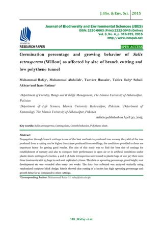 J. Bio. & Env. Sci. 2015
318 | Rafay et al.
RESEARCH PAPER OPEN ACCESS
Germination percentage and growing behavior of Salix
tetrasperma (Willow) as affected by size of branch cutting and
low polythene tunnel
Muhammad Rafay1
, Muhammad Abdullah1
, Tanveer Hussain1
, Tahira Ruby2
Sohail
Akhtar3
and Iram Fatima2
1
Department of Forestry, Range and Wildlife Management, The Islamia University of Bahawalpur,
Pakistan
2
Department of Life Sciences, Islamia University Bahawalpur, Pakistan. 3
Department of
Entomology, The Islamia University of Bahawalpur, Pakistan
Article published on April 30, 2015
Key words: Salix tetrasperma, Cutting sizes, Growth behavior, Polythene sheet.
Abstract
Propagation through branch cuttings is one of the best methods to produced tree nursery the yield of the tree
produced from a cutting can be higher then a tree produced from seedlings, the conditions provided to them are
important factor for getting good results. The aim of this study was to find the best size of cuttings for
establishment of nursery and also to compare their performance in open air or in artificial conditions under
plastic sheets cuttings of 2 inches, 4 and 6 of Salix tetrasperma were raised in plastic bags of size 3x7 their were
three treatments with 25 bags in each and replicated 4 times. The data on sprouting percentage, plant height, root
development etc was recorded after every two weeks. The data thus collected was analyzed statically using
randomized complete block design. Result showed that cutting of 2 inches has high sprouting percentage and
growth behavior as compared to other cuttings.
*Corresponding Author: Muhammad Rafay  rafay@iub.edu.pk
Journal of Biodiversity and Environmental Sciences (JBES)
ISSN: 2220-6663 (Print) 2222-3045 (Online)
Vol. 6, No. 4, p. 318-325, 2015
http://www.innspub.net
 