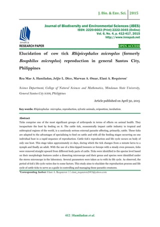 J. Bio. & Env. Sci. 2015
412 | Hamiladan et al.
RESEARCH PAPER OPEN ACCESS
Elucidation of cow tick Rhipicephalus microplus (formerly
Boophilus microplus) reproduction in general Santos City,
Philippines
Rea Mae A. Hamiladan, Jeljie L. Dice, Marwan A. Omar, Elani A. Requieron*
Science Department, College of Natural Sciences and Mathematics, Mindanao State University,
General Santos City 9500, Philippines
Article published on April 30, 2015
Key words: Rhipicephalus microplus, reproduction, sylvatic animals, oviposition, incubation.
Abstract
Ticks comprise one of the most significant groups of arthropods in terms of effects on animal health. They
incapacitate the host by feeding on it. The cattle tick, economically impact cattle industry in tropical and
subtropical regions of the world, is a cautiously serious external parasite affecting, primarily, cattle. These ticks
are adapted to the advantages of specialising to feed on cattle and with all the feeding stages occurring on one
individual host in a rapid sequence of reproduction. Cattle tick’s reproduction and life cycle occurs on body of
only one host. This stage takes approximately 21 days, during which the tick changes from a minute larva to a
nymph and finally an adult. With the use of a thin-tipped tweezers or forceps with a steady even pressure, ticks
were removed straight upward from different body parts of cattle. Ticks were identified to the species level based
on their morphologic features under a dissecting microscope and their genus and species were identified under
the stereo microscope in the laboratory. Several parameters were taken as to with its life cycle. As observed, the
period of tick’s life cycle varies due to some factors. This study aims to elucidate the reproduction process and life
cycle of cattle ticks to serve as a guide in controlling and managing these parasitic creatures.
*Corresponding Author: Elani A. Requieron  elani_requieron2003@yahoo.com
Journal of Biodiversity and Environmental Sciences (JBES)
ISSN: 2220-6663 (Print) 2222-3045 (Online)
Vol. 6, No. 4, p. 412-417, 2015
http://www.innspub.net
 