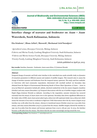 J. Bio. & Env. Sci. 2015
454 | Iriadenta et al.
RESEARCH PAPER OPEN ACCESS
Interface change of seawater and freshwater on Asam – Asam
Watersheds, South Kalimantan, Indonesia
Eka Iriadenta1*
, Diana Arfiati2
, Marsoedi2
, Mochamad Arief Soendjoto3
1
Agricultural science, Brawijaya University, Malang, Indonesia
Fisheries and Marine Faculty, Lambung Mangkurat University, South Kalimantan, Indonesia
2
Fisheries and Marine Sciences Faculty, Brawijaya University, Malang, Indonesia
3
Forestry Faculty, Lambung Mangkurat University, South Kalimantan, Indonesia
Article published on April 30, 2015
Key words: Interface, Seawater - freshwater, Asam-asam River, N. fruticans Wurmb.
Abstract
Temporal change of seawater and fresh water interface in the watershed area needs scientific study on dynamics
of ecosystem parameters in different seasons and analysis of satellite imagery. This research aims to assess the
change of interface seawater and freshwater from the temporal estuary upstream. The study used four methods:
(1) Interviews with local community respondents; determined with snowball method. (2) Secondary data
obtained from the Report of Environmental Monitoring Result of Power Plant Operations of Asam – Asam in
2014 (3) Observed parameters include pH, salinity, electrical conductivity in the dry season (August), transition
(October) and rainy season (December). (4) Temporal observations with the use of satellite imagery analysis with
Nipah (Nypa fruticans Wurmb) as indicator. According to the respondent, seawater intrusion has occurred
extremely from the estuary of Asam-Asam river to the upstream. Secondary data shows significant differences in
the intake value of DHL Asam-Asam power plant (546 μ mhos/cm) with upstream intake (231 μ mhos/cm) which
means the intrusion of sea water is moderate to high level. Field observations show the dry season (August 2013)
interface was 12.86 miles from the estuary, whereas in transitional season (October 2013) was 12.53 miles from
estuary, and rainy season (December 2013) is 5.24 km from the estuary. Satellite imagery showed the interface in
1991 was 8.13 miles from the estuary and increase upstream from 0.03 to 1.86 per year. In 2014, the interface
becomes 12.88 miles from the estuary. This shows that the sea water increasingly moving toward the river.
*Corresponding Author: Eka Iriadenta  adenth@email.com
Journal of Biodiversity and Environmental Sciences (JBES)
ISSN: 2220-6663 (Print) 2222-3045 (Online)
Vol. 6, No. 4, p. 454-460, 2015
http://www.innspub.net
 