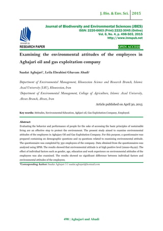 J. Bio. & Env. Sci. 2015
498 | Aghajari and Abadi
RESEARCH PAPER OPEN ACCESS
Examining the environmental attitudes of the employees in
Aghajari oil and gas exploitation company
Saadat Aghajari*
, Leila Ebrahimi Ghavam Abadi1
Department of Environmental Management, Khouzestan Science and Research Branch, Islamic
Azad University (IAU), Khouzestan, Iran
1
Department of Environmental Management, Collage of Agriculture, Islamic Azad University,
Ahvaz Branch, Ahvaz, Iran
Article published on April 30, 2015
Key words: Attitudes, Environmental Education, Aghjari oil, Gas Exploitation Company, Employed.
Abstract
Evaluating the behavior and performance of people for the sake of accessing the basic principles of sustainable
living are an effective step to protect the environment. The present study aimed to examine environmental
attitudes of the employees in Aghajary Oil and Gas Exploitation Company. For this purpose, a questionnaire was
prepared containing 20 demographic questions and 19 questions related to examining environmental attitude.
The questionnaire was completed by 350 employees of the company. Data obtained from the questionnaires was
analyzed using SPSS. The results showed that environmental attitude is at high positive level (mean=84.92). The
effect of individual factors such as gender, age, education and work experience on environmental attitudes of the
employees was also examined. The results showed no significant difference between individual factors and
environmental attitudes of the employees.
*Corresponding Author: Saadat Aghajari  saadat.aghajari@hotmail.com
Journal of Biodiversity and Environmental Sciences (JBES)
ISSN: 2220-6663 (Print) 2222-3045 (Online)
Vol. 6, No. 4, p. 498-503, 2015
http://www.innspub.net
 