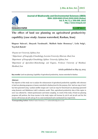 J. Bio. & Env. Sci. 2015
256 | Salavati et al.
RESEARCH PAPER OPEN ACCESS
The effect of land use planning on agricultural productivity
capability (case study: Azaran watershed, Kashan, Iran)
Shapour Salavati1
, Daryush Yarahmadi2
, Maliheh Sadat Hemmesy3*
, Leila Solgi4
,
Tayebeh Bakshi5
1
Payame nor University, Isfahan, Iran
2,3
Department of Geography-Climathology, Lorestan University, Khorram Abad, Iran
4
Department of Geography-Climathology, Isfahan University, Isfahan, Iran
5
Department of Agriculture-Biotechnology and Eugenic, Ferdowsi University of Mashhad,
Mashhad, Iran
Article published on May 23, 2015
Key words: Land use planning, Capability of agricultural productivity, Azaran watershed in Kashan.
Abstract
The objective of this study was to analyze the enhancement of agricultural productivity capability with reference
to land use planning programs at Azaran watershed in Kashan,Iran.For this purpose, first land use map of 2007
has been generated using Landsat satellite images and Land use map for future(Land use planning) generated
using Systemic and Makhdoum (1987) evaluation model. Then, agricultural productivity data of this region in
2007 was collected by related questionnaire and cluster sampling. As result of this study, If land use planning
programs will perform, the Gross income in the study region will increase by 36.1% and 36.19% and the Net
income will increase 36.19% and 35.1% in a semi-mechanized and a mechanized way respectively.
*Corresponding Author: Maliheh Sadat Hemmesy  sadatmaliheh@yahoo.com
Journal of Biodiversity and Environmental Sciences (JBES)
ISSN: 2220-6663 (Print) 2222-3045 (Online)
Vol. 6, No. 5, p. 256-268, 2015
http://www.innspub.net
 