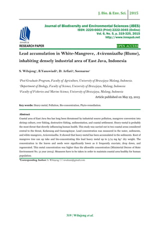 J. Bio. & Env. Sci. 2015
319 | Wilujeng et al.
RESEARCH PAPER OPEN ACCESS
Lead accumulation in White-Mangrove, Avicenniaalba (Blume),
inhabiting densely industrial area of East Java, Indonesia
S. Wilujeng1
, B.Yanuwiadi2
, D. Arfiati3
, Soemarno1
1
Post Graduate Program, Faculty of Agriculture, University of Brawijaya Malang, Indonesia.
2
Department of Biology, Faculty of Science, University of Brawijaya, Malang, Indonesia
3
Faculty of Fisheries and Marine Science, University of Brawijaya, Malang, Indonesia
Article published on May 23, 2015
Key words: Heavy-metal, Pollution, Bio-concentration, Phyto-remediation.
Abstract
Coastal area of East Java Sea has long been threatened by industrial source pollution, mangrove conversion into
shrimp culture, over fishing, destructive fishing, sedimentation, and coastal settlement. Heavy-metal is probably
the most threat that directly influencing human health. This study was carried out in two coastal areas considered
central to the threat, Kedawang and GunungAnyar. Lead concentration was measured in the water, sediments,
and white-mangrove, Avicenniaalba. It showed that heavy-metal has been accumulated in the sediments. Root of
mangrove tree can up take and bio-concentrating this lead heavy metal up to 5.74 mg kg-1 dry weight. The
concentration in the leaves and seeds were significantly lower as it frequently exuviate, drop down, and
regenerated. This metal concentration was higher than the allowable concentration (Ministerial Decree of State
Environment No. 51 year 2004). Measures have to be taken in order to maintain coastal area healthy for human
population.
*Corresponding Author: S. Wilujeng  wsukian@gmail.com
Journal of Biodiversity and Environmental Sciences (JBES)
ISSN: 2220-6663 (Print) 2222-3045 (Online)
Vol. 6, No. 5, p. 319-325, 2015
http://www.innspub.net
 