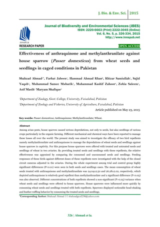 J. Bio. & Env. Sci. 2015
326 | Ahmad et la.
RESEARCH PAPER OPEN ACCESS
Effectiveness of anthraquinone and methylanthranilate against
house sparrow (Passer domesticus) from wheat seeds and
seedlings in caged conditions in Pakistan
Shahzad Ahmad1*
, Farhat Jabeen1
, Hammad Ahmad Khan2
, Khizar Samiullah1
, Sajid
Yaqub1
, Muhammad Samee Mubarik1
, Muhammad Kashif Zahoor1
, Zobia Saleem1
,
Asif Masih1
Maryam Shafique1
1
Department of Zoology, Govt. College, University, Faisalabad, Pakistan
2
Department of Zoology and Fisheries, University of Agriculture, Faisalabad, Pakistan
Article published on May 23, 2015
Key words: Passer domesticus; Anthraquinone; Methylanthranilate; Wheat.
Abstract
Among avian pests, house sparrow caused serious depredations, not only to seeds, but also seedlings of various
crops particularly in the organic farming. Different mechanical and chemical ways have been reported to manage
these losses all over the world. The present study was aimed to investigate the efficacy of two bird repellents
namely methylanthranilate and anthraquinone to manage the depredations of wheat seeds and seedlings against
house sparrow in captivity. For this purpose house sparrows were offered with treated and untreated seeds and
seedlings of wheat in two aviaries. By providing treated seeds and seedlings with these repellents, the relative
effectiveness was appraised by comparing the consumed and unconsumed seeds and seedlings. Feeding
responses of these birds against different doses of these repellents were investigated with the help of the closed
circuit cameras adjusted in the aviaries. During the whole experiment among trial and control group highly
significant differences (P<0.01) were seen in both seeds and seedlings cases. The mean consumption of wheat
seeds treated with anthraquinone and methylanthranilate was 24.04±2.50 and 26.28±2.02, respectively, which
depicted anthraquinone is relatively good repellent than methylanthranilate and a significant difference (P<0.05)
was also observed. Different concentrations of both repellents showed a non-significant (P>0.05) variance when
wheat seeds and seedlings were offered to house sparrows. House sparrows were influenced more quickly by
consuming wheat seeds and seedlings treated with both repellents. Sparrows displayed noticeable head-shaking
and feather ruffling behavior by consuming the treated seeds and seedlings.
*Corresponding Author: Shahzad Ahmad  shahzadgcuf238@yahoo.com
Journal of Biodiversity and Environmental Sciences (JBES)
ISSN: 2220-6663 (Print) 2222-3045 (Online)
Vol. 6, No. 5, p. 326-334, 2015
http://www.innspub.net
 