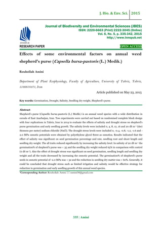 J. Bio. & Env. Sci. 2015
335 | Amini
RESEARCH PAPER OPEN ACCESS
Effects of some environmental factors on annual weed
shepherd's purse (Capsella bursa-pastoris (L.) Medik.)
Rouhollah Amini
Department of Plant Ecophysiology, Faculty of Agriculture, University of Tabriz, Tabriz,
5166616471, Iran
Article published on May 23, 2015
Key words: Germination, Drought, Salinity, Seedling dry weight, Shepherd's purse.
Abstract
Shepherd’s purse (Capsella bursa-pastoris (L.) Medik.) is an annual weed species with a wide distribution in
cereals of East Azarbaijan, Iran. Tow experiments were carried out based on randomised complete block design
with four replications in Tabriz, Iran in 2014 to evaluate the effects of salinity and drought stress on shepherd's
purse germination and early seedling growth. The salinity levels were included 0, 4, 8, 12, 16 and 20 dS m-1 (deci
Siemens per meter) sodium chloride (NaCl). The drought stress levels were included 0, -0.4, -0.8, -1.2, -1.6 and -
2.0 MPa osmotic potentials were obtained by polyethylene glycol 8000 as osmotica. Results indicated that the
effect of salinity was significant on seed germination percentage and rate, seedling root and shoot length and
seedling dry weight. The all traits reduced significantly by increasing the salinity level. In salinity of 20 dS m-1 the
germination% of shepherd's purse was < 35 and the seedling dry weight reduced 65% in comparison with control
(0 dS m-1). Also the effect of drought stress was significant on seed germination, seedling length and seedling dry
weight and all the traits decreased by increasing the osmotic potential. The germination% of shepherd's purse
seeds in osmotic potential of -2.0 MPa was < 32 and the reduction in seedling dry matter was > 60%. Generally, it
could be concluded that drought stress such as limited irrigation and salinity would be effective strategy for
reduction in germination and early seedling growth of this annual weed species.
*Corresponding Author: Rouhollah Amini  ramini58@gmail.com
Journal of Biodiversity and Environmental Sciences (JBES)
ISSN: 2220-6663 (Print) 2222-3045 (Online)
Vol. 6, No. 5, p. 335-342, 2015
http://www.innspub.net
 