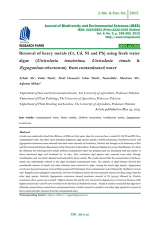 J. Bio. & Env. Sci. 2015
358 | Ali et al.
RESEARCH PAPER OPEN ACCESS
Removal of heavy metals (Cr, Cd, Ni and Pb) using fresh water
algae (Utricularia tenuissima, Utricularia tenuis &
Zygogonium ericetorum) from contaminated water
Arbab Ali1
, Zahir Shah1
, Altaf Hussain2
, Izhar Shafi1
, Nasrullah1
, Murtaza Ali3
,
Aqleem Abbas2*
1
Department of Soil and Environmental Science, The University of Agriculture, Peshawar Pakistan
2
Department of Plant Pathology, The University of Agriculture, Peshawar Pakistan
3
Department of Plant Breeding and Genetics, The University of Agriculture, Peshawar Pakistan
Article published on May 25, 2015
Key words: Contaminated water, Heavy metals, Ulothrix tenuissima, Oscillatoria tenuis, Zygogonium
ericetorum.
Abstract
A study was conducted to check the efficiency of different fresh water algae for removing heavy metals (Cr, Cd, Ni and Pb) from
contaminated water. The three most abundant indigenous algal species namely Ulothrix tenuissima, Oscillatoria tenuis and
Zygogonium ericetorum were collected from fresh water channels of Parachinar, Pakistan and brought to the laboratory of Soil
and Environmental Sciences Department at the University of Agriculture, Peshawar Pakistan for proper identification. To check
the efficiency for removing heavy metals artificial contaminated water was prepared and was inoculated with mix culture of
above mentioned algae and incubated for 10 days. After incubation algal species were removed from water through
centrifugation and was dried, digested and analyzed for heavy metals. The results showed that the concentration of all heavy
metals was substantially reduced in the algal inoculated contaminated water. The analysis of algal biomass showed that
considerable amount of metals and other elements were recovered in algae. Among the tested algal species, Zygogonium
ericetorum showed maximum removal Ni(99.40ug) and Cr(66.84ug) from contaminated water followed by Oscillatoria tenuis
with 84ug(Ni) and 64.83ug(Cr) respectively. However Oscillatoria tenuis showed maximum removal of Cd(41.00ug) than the
other algal species. Similarly Zygogonium ericetorum showed maximum removal of Pb (451ug) followed by Ulothrix
tenuissima where 441ug was recorded. Highest amount Cd, and Ni were recovered in Zygogonium ericetorum biomass while
highest amount of Cr and Pb were recorded in the biomass of Oscillatoria tenuis. Finally it could be concluded that algae have
efficiently removed heavy metals from contaminated water. Further research is needed to test other algal species for removal of
heavy metal and other elements from the contaminated water.
*Corresponding Author: Aqleem Abbas  aqlpath@gmail.com
Journal of Biodiversity and Environmental Sciences (JBES)
ISSN: 2220-6663 (Print) 2222-3045 (Online)
Vol. 6, No. 5, p. 358-366, 2015
http://www.innspub.net
 