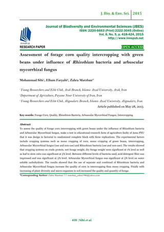 J. Bio. & Env. Sci. 2015
418 | Sibi et al.
RESEARCH PAPER OPEN ACCESS
Assessment of forage corn quality intercropping with green
beans under influence of Rhizobium bacteria and arbuscular
mycorrhizal fungus
Mohammad Sibi1
, Elham Faryabi2
, Zahra Marzban3*
1
Young Researchers and Elite Club, Arak Branch, Islamic Azad University, Arak, Iran
2
Department of Agriculture, Payame Noor University of Iran, Iran
3
Young Researchers and Elite Club, Aligoodarz Branch, Islamic Azad University, Aligoodarz, Iran
Article published on May 28, 2015
Key words: Forage Corn, Quality, Rhizobium Bacteria, Arbuscular Mycorrhizal Fungus, Intercropping
Abstract
To assess the quality of forage corn intercropping with green beans under the influence of Rhizobium bacteria
and Arbuscular Mycorrhizal fungus, make a test in educational-research farm of agriculture faulty of Azna PNU
that it was design in factorial to randomized complete block with three replications. The experimental factors
include cropping systems such as mono cropping of corn, mono cropping of green beans, intercropping,
Arbuscular Mycorrhizal fungus (use and non-use) and Rhizobium bacteria (use and non-use). The results showed
that cropping systems on crude protein, wet forage weight, dry forage weight were significant at 1% level as well
as leaf to stem ratio was significant at 5% level. Between different levels of bacteria used, acid detergent fiber was
impressed and was significant at 5% level. Arbuscular Mycorrhizal fungus was significant at 5% level on water
soluble carbohydrate. The results showed that the use of separate and combined of Rhizobium bacteria and
Arbuscular Mycorrhizal fungus increase the quality of corn in intercropping than mono cropping. Finally with
increasing of plant diversity and micro-organism in soil increased the quality and quantity of forage.
*Corresponding Author: Zahra Marzban  marzban_zahra1986@yahoo.com
Journal of Biodiversity and Environmental Sciences (JBES)
ISSN: 2220-6663 (Print) 2222-3045 (Online)
Vol. 6, No. 5, p. 418-424, 2015
http://www.innspub.net
 