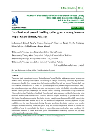 J. Bio. Env. Sci. 2016
104 | Rana et al.
RESEARCH PAPER OPEN ACCESS
Distribution of ground dwelling spider genera among berseem
crop at Okara district, Pakistan
Muhammad Arshad Rana1*
, Munaza Shabnam2
, Naureen Rana3
, Tayyba Sultana4
,
Salma Sultana4
, Sobia Kanwal3
, Imran Ahmad4
1
Department of Zoology, Govt. Postgraduate College Okara, Pakistan
2
Department of Biology, Govt. Postgraduate College for Women Sahiwal, Pakistan
3
Department of Zoology, Wildlife and Fisheries, UAF, Pakistan
4
Department of Zoology, Govt. College University Faisalabad, Pakistan
Article published on February 11, 2016
Key words: Ground dwelling, Spider, Pitfall, Population, Transect.
Abstract
The present study was designed to record the distribution of ground dwelling spider genera among berseem crop
at Okara district. Sampling was made from Trifolium crop on fortnight basis through pitfall traps. Equal number
of traps were placed in three rows e.g. along the boundary, middle of the field and centre of the field. Each trap
was filled with mixture solution of alcohol and glycerin (70:30%) along with few drops of kerosene oil. After 5
days interval sample traps was collected and spider specimens were washed with distilled water and permanently
stored in labeled glass vials, and brought into the Pest Control Laboratory, Departmentof Zoology, Wildlife and
Fisheries, University of Agriculture, Faisalabad. Thereafter, each spider specimen was identified according to the
taxonomic material and internet source. Identified data was analyzed statistically to quantify their spatial
distribution. Overall maximum spatial distribution of spider population was documented in middle transect than
boundary and centre of the berseem crop. It was also observed that temperature, humidity, vegetation and prey
availability were the major factors that effecting the spider population. Population variations were recorded
during the months of February, March and April in 2015, due to rise of temperature, decrease of humidity and
availability of prey. It was concluded that despite to cosmopolitan nature, spiders have some correlation with
suitable local conditions or habitat. More over, spiders are cost effective, functionally significant and play a key
role in regulating decomposer population.
*Corresponding Author: Muhammad Arshad Rana  marshadrana719@gmail.com
Journal of Biodiversity and Environmental Sciences (JBES)
ISSN: 2220-6663 (Print) 2222-3045 (Online)
Vol. 8, No. 2, p. 104-113, 2016
http://www.innspub.net
 