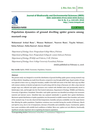 J. Bio. Env. Sci. 2016
114 | Rana et al.
RESEARCH PAPER OPEN ACCESS
Population dynamics of ground dwelling spider genera among
mustard crop
Muhammad Arshad Rana1*
, Munaza Shabnam2
, Naureen Rana3
, Tayyba Sultana4
,
Salma Sultana4
, Sobia Kanwal3
, Imran Ahmad4
1
Department of Zoology, Govt. Postgraduate College Okara, Pakistan
2
Department of Biology, Govt. Postgraduate College for women Sahiwal, Pakistan
3
Department of Zoology, Wildlife and Fisheries, UAF, Pakistan
4
Department of Zoology, Govt. College University Faisalabad, Pakistan
Article published on February 11, 2016
Key words: Spider, Pitfall, Taxonomic, Population, Transect.
Abstract
The present study was designed to record the distribution of ground dwelling spider genera among mustard crop
at Okara district. Sampling was made from Brassica compestris crop through pitfall traps. Equal number of traps
were placed in three rows e.g. along the boundary, middle of the field and centre of the field. Each trap was filled
with mixture solution of alcohol and glycerin (70:30%) along with few drops of kerosene oil. After 5 days interval
sample traps was collected and spider specimens were washed with distilled water and permanently stored in
labeled glass vials, and brought into the Pest Control Laboratory, Department of Zoology, Wildlife and Fisheries,
University of Agriculture, Faisalabad. Thereafter, each spider specimen was identified according to the taxonomic
material and internet source. Identified data was analyzed statistically to quantify their spatial distribution.
Maximum spatial distribution of spider population was documented in middle transect than boundary and centre
of the mustard crop. It was also observed that temperature, humidity and prey availability were the major factors
that effecting the spider population. Population variations were recorded during the months of February, March
and April in 2015, due to rise of temperature, decrease of humidity and availability of prey. Conclusively, spiders
have some correlation with suitable local conditions or habitat. More over, spiders are cost effective, functionally
significant and play important role in regulating decomposer population.
*Corresponding Author: Muhammad Arshad Rana  marshadrana719@gmail.com
Journal of Biodiversity and Environmental Sciences (JBES)
ISSN: 2220-6663 (Print) 2222-3045 (Online)
Vol. 8, No. 2, p. 114-123, 2016
http://www.innspub.net
 