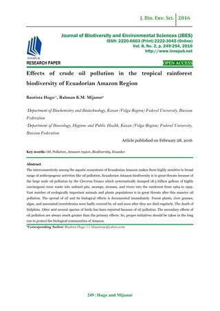 J. Bio. Env. Sci. 2016
249 | Hugo and Mijanur
RESEARCH PAPER OPEN ACCESS
Effects of crude oil pollution in the tropical rainforest
biodiversity of Ecuadorian Amazon Region
Bautista Hugo1*
, Rahman K.M. Mijanur2
1
Department of Biochemistry and Biotechnology, Kazan (Volga Region) Federal University, Russian
Federation
2
Department of Bioecology, Hygiene and Public Health, Kazan (Volga Region) Federal University,
Russian Federation
Article published on February 28, 2016
Key words: Oil, Pollution, Amazon region, Biodiversity, Ecuador.
Abstract
The interconnectivity among the aquatic ecosystems of Ecuadorian Amazon makes them highly sensitive to broad
range of anthropogenic activities like oil pollution. Ecuadorian Amazon biodiversity is in great threats because of
the large scale oil pollution by the Chevron-Texaco which systematically dumped 18.5 billion gallons of highly
carcinogenic toxic waste into unlined pits, swamps, streams, and rivers into the rainforest from 1964 to 1992.
Vast number of ecologically important animals and plants populations is in great threats after this massive oil
pollution. The spread of oil and its biological effects is documented immediately. Forest plants, river grasses,
algae, and associated invertebrates were badly covered by oil and soon after they are died regularly. The death of
Dolphins ,Otter dna several species of birds has been reported because of oil pollution. The secondary effects of
oil pollution are always much greater than the primary effects. So, proper initiatives should be taken in the long
run to protect the biological communities of Amazon.
*Corresponding Author: Bautista Hugo  hbautistae@yahoo.com
Journal of Biodiversity and Environmental Sciences (JBES)
ISSN: 2220-6663 (Print) 2222-3045 (Online)
Vol. 8, No. 2, p. 249-254, 2016
http://www.innspub.net
 