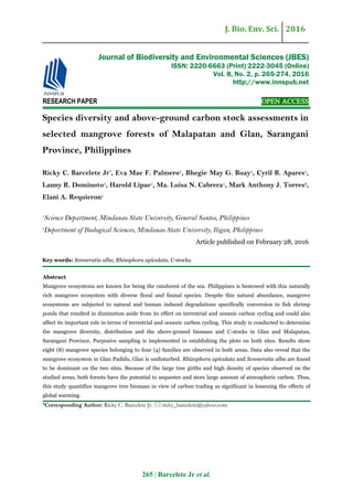 J. Bio. Env. Sci. 2016
265 | Barcelete Jr et al.
RESEARCH PAPER OPEN ACCESS
Species diversity and above-ground carbon stock assessments in
selected mangrove forests of Malapatan and Glan, Sarangani
Province, Philippines
Ricky C. Barcelete Jr*
, Eva Mae F. Palmero1
, Bhegie May G. Buay1
, Cyril B. Apares1
,
Lanny R. Dominoto1
, Harold Lipae1
, Ma. Luisa N. Cabrera1
, Mark Anthony J. Torres2
,
Elani A. Requieron1
1
Science Department, Mindanao State University, General Santos, Philippines
2
Department of Biological Sciences, Mindanao State University, Iligan, Philippines
Article published on February 28, 2016
Key words: Sonneratia alba, Rhizophora apiculata, C-stocks.
Abstract
Mangrove ecosystems are known for being the rainforest of the sea. Philippines is bestowed with this naturally
rich mangrove ecosystem with diverse floral and faunal species. Despite this natural abundance, mangrove
ecosystems are subjected to natural and human induced degradations specifically conversion to fish shrimp
ponds that resulted in diminution aside from its effect on terrestrial and oceanic carbon cycling and could also
affect its important role in terms of terrestrial and oceanic carbon cycling. This study is conducted to determine
the mangrove diversity, distribution and the above-ground biomass and C-stocks in Glan and Malapatan,
Sarangani Province. Purposive sampling is implemented in establishing the plots on both sites. Results show
eight (8) mangrove species belonging to four (4) families are observed in both areas. Data also reveal that the
mangrove ecosystem in Glan Padidu, Glan is undisturbed. Rhizophora apiculata and Sonneratia alba are found
to be dominant on the two sites. Because of the large tree girths and high density of species observed on the
studied areas, both forests have the potential to sequester and store large amount of atmospheric carbon. Thus,
this study quantifies mangrove tree biomass in view of carbon trading as significant in lessening the effects of
global warming.
*Corresponding Author: Ricky C. Barcelete Jr.  ricky_barcelete@yahoo.com
Journal of Biodiversity and Environmental Sciences (JBES)
ISSN: 2220-6663 (Print) 2222-3045 (Online)
Vol. 8, No. 2, p. 265-274, 2016
http://www.innspub.net
 