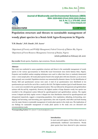 J. Bio. Env. Sci. 2016
275 | Dauda et al.
RESEARCH PAPER OPEN ACCESS
Population structure and threats to sustainable management of
woody plant species in a Semi-Arid Agro-Ecosystem in Nigeria
T.H. Dauda1*
, S.O. Jimoh2
, I.O. Azeez2
1
Department of Forestry and Wildlife Management, Federal University of Dutsin-Ma, Nigeria
2
Department of Forest Resources Management, University of Ibadan, Nigeria
Article published on February 28, 2016
Key words: Woody species, Population, Agro-ecosytems, Threats, Sustainability.
Abstract
This study was conducted to assess population structure and threat to the sustainable management of woody
species in the various ago-ecosystems in Dutsin-Ma Local Government Area (LGA) Katsina State, Nigeria.
Purposive and stratified random sampling techniques were used to collect data from 21 randomly demarcated
100m × 100m sample plots. All woody plant species found in the sample plots with stem diameter >2 cm at 20cm
above ground, were recorded. Population structure was summarized by diameter classes. For the identification of
threats, field and questionnaire surveys were used. A total of 50 questionnaires were distributed at ten
questionnaires per ward in five out of the 11 wards in the LGA. The highest numbers (350) of small diameter trees
(0.1-1.0cm) were recorded in the agrosilvopastoral system. This was followed by silvopastoral and agrisilviculture
systems with 89 and 85, respectively. However, the highest number of large diameter woody tree species was
recorded in the silvopastoral system followed by agrosilvopastoral and agrisilviculture systems. The regular
reverse J-shaped and fairly regular reverse J-shaped size class distribution observed for agrosilvopastoral and
silvopastoral respectively, suggest a recuperating population. Over exploitation, debarking, de-branching, root-
digging, leaf harvesting, seed harvesting, poor regeneration, slow rate of growth, wind effect and bush burning
were the major threats to sustainable management of woody plant species in the study area. The implications of
our findings for sustainable management of woody plant species in the study area are discussed and
recommendations made.
*Corresponding Author: S.O. Jimoh  jimohsaka@yahoo.com
Introduction
In most semi-arid regions of West Africa, land use is
predominantly traditional (non-intensive). Woody
plant species have been observed to play numerous
Journal of Biodiversity and Environmental Sciences (JBES)
ISSN: 2220-6663 (Print) 2222-3045 (Online)
Vol. 8, No. 2, p. 275-282, 2016
http://www.innspub.net
 