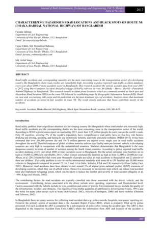 Journal of Built Environment, Technology and Engineering, Vol. 2 (March)
ISSN 0128-1003
2017
203
CHARACTERIZING HAZARDOUS ROAD LOCATIONS AND BLACK SPOTS ON ROUTE N8
(DHAKA-BARISAL NATIONAL HIGHWAY) OF BANGLADESH
Farzana rahman
Department of Civil Engineering
University of Asia Pacific, Dhaka-1215, Bangladesh
Email: farzana-ce@uap-bd.edu
Fayaz Uddin, Md. Mostafizur Rahman,
Department of Civil Engineering
University of Asia Pacific, Dhaka-1215, Bangladesh
Email: farzana_rahman@yahoo.com
Md. Ariful Islam
Department of Civil Engineering
University of Asia Pacific, Dhaka-1215, Bangladesh
ABSTRACT
Road traffic accidents and corresponding causality are the most concerning issues in the transportation sector of a developing
country like Bangladesh where road crashes are remarkably high. According to police reported road traffic accident database,
every year about 2800 or more accidents occur in Bangladesh. This research analyzes the various accident data from year 2007
to 2012 using Microcomputer Accident Analysis Package (MAAP5) software in route N8 (Dhaka – Mawa – Barisal – Patuakhali
National Highway) in Bangladesh. This research reveals accident prone locations which are commonly termed as black spot and
Hazardous Road location (HRL) on the route N8 followed by establishing maps by Geographic Information System (GIS). Head-
on, rear-end, overturning, side-swipe and hit-pedestrian are the most dominant types of accidents. Analysis shows that maximum
number of accidents occurred in fair weather in route N8. The result clearly indicates that buses contribute mostly in the
accidents.
Keywords: Accident, Dhaka-Barisal (N8) Highway, Black Spot, Hazardous Road Location, GIS, MAAP5.
Introduction
Road safety problem draws significant attention in a developing country like Bangladesh where road crashes are extremely high.
Road traffic accidents and the corresponding deaths are the most concerning issue in the transportation sector of the world.
According to WHO’s global status report on road safety 2015, more than 1.25 million people die each year on the world’s roads.
Only 28 countries, covering 7% of the world’s population, have comprehensive road safety laws on five key risk factors:
drinking and driving, speeding, and failing to use motorcycle helmets, seat-belts and child restraints (WHO, 2015). It has been
estimated that over 300,000 persons die and 10-15 million persons are injured every single year in road traffic accidents
throughout the world. Detailed analyses of global accident statistics indicate that fatality rates per licensed vehicle in developing
countries are very high in comparison with the industrialized countries. Statistics demonstrates that Bangladesh is the most
dangerous country in terms of number of accident among the South Asian countries. According to police reported road traffic
accident database, every year about 2800 or more accidents occur in Bangladesh. But the actual estimated road fatalities are as
high as 10,000-12,000 each year (Rabbi, 2013). Other sources estimated the fatalities as high as from 12,000 to 20,000 per year.
Ahsan, et al. (2012) identified that every year thousands of people are killed in road accidents in Bangladesh and 21 percent of
them are children. The safety problem is very severe by international standards with some 60 to 150 fatalities per 10,000 motor
vehicles in Bangladesh compared to around 25, 16, 2 and 1.4 in India, Srilanka, USA and UK respectively (Road Safety Fact,
2012). Moreover, road accidents have been shown to cost around 1% of annual gross national product (GNP) resources of
developing countries, which they can ill-afford to lose. Hence it is necessary to incorporate steps which can reduce road accident
rates and implement mitigating action, which can be taken to reduce the number and severity of road accident (Baguley et al,
1994; Kalga and Silanda, 2002).
The contributing factors for road accidents are typically classified into those associated with the driver, vehicle, and the
environment. Contributing factors associated with the driver include error, speeding, experience, and blood-alcohol level.
Factors associated with the vehicle include its type, condition and center of gravity. Environmental factors include the quality of
the infrastructure, weather, and obstacles. The majority of road traffic accidents are attributed to driver factors (Evans, 1991), and
this holds for many other modes such as boats (Bob-Manuel, 2002), bicycles (Cherington, 2000) and Snow mobiles (Osterom
and Eriksson, 2002).
In Bangladesh there are many sources for collecting road accident data e.g. police records, hospitals, newspaper reporting etc.
However the primary source of accident data is the Accident Report Forms (ARF), which is primarily filled up by police
personnel. For each accident the ARF is completed by a sub-inspector of police after visiting the accident spot. The ARF is then
dispatched to the respective Accident Data Units (ADU) where the information from ARF and location of the accident is
 