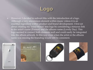  However, I decided to subvert this with the introduction of a logo.
Although a very uncommon element within music videos it is an
essential ingredient within product and brand development. I first set
about creating my ‘wind blown’ tree logo by considering a tenuous link
to the artist’s name (Forrest) and the albums name (Lovely Day). This
logo seemed to connect both elements well and could easily be integrated
into the album artwork. In this way even when the artist or the albums
name was missing the branding would still be consistent.
 