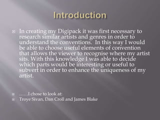  In creating my Digipack it was first necessary to
research similar artists and genres in order to
understand the conventions. In this way I would
be able to choose useful elements of convention
that allows the viewer to recognise where my artist
sits. With this knowledge I was able to decide
which parts would be interesting or useful to
subvert in order to enhance the uniqueness of my
artist.
 ……I chose to look at:
 Troye Sivan, Dan Croll and James Blake
 