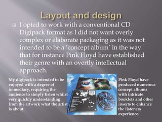  I opted to work with a conventional CD
Digipack format as I did not want overly
complex or elaborate packaging as it was not
intended to be a ‘concept album’ in the way
that for instance Pink Floyd have established
their genre with an overtly intellectual
approach.
Pink Floyd have
produced numerous
concept albums
with intricate
booklets and other
inserts to enhance
the listeners
experience.
My digipack is intended to be
enjoyed with a degree of
immediacy, requiring the
audience to simply listen whilst
very quickly understanding
from the artwork what the artist
is about.
 