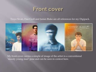  Dan Croll, James Blake and Troye
Sivan.
Troye Sivan, Dan Croll and James Blake are all references for my Digipack.
My front cover carries a simple of image of the artist in a conventional
‘moody young man’ pose and can be seen in context here.
 