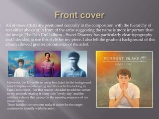  All of these artists are positioned centrally in the composition with the hierarchy of
text either above or in front of the artist suggesting the name is more important than
the image. The Dan Croll album – Sweet Disarray has particularly clear typography
and I decided to use this style for my piece. I also felt the gradient background of this
album allowed greater prominence of the artist.
However, the Troye Sivan cover has detail in the background
which implies an interesting narrative which is lacking in
Dan Crolls cover. For this reason I decided to add the sunset
to my artwork relating it to my title ‘lovely day’ and the
ambient colours that appear in the opening sequence of my
music video.
These familiar conventions make it easier for the target
audience to identify with the artist.
 