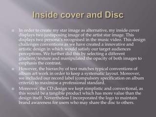  In order to create my star image as alternative, my inside cover
displays two juxtaposing image of the artist star image. This
displays two persona’s recognised in the music video. This design
challenges conventions as we have created a innovative and
artistic design in which would satisfy our target audiences
perceptions. We further did this by selecting a different
gradient/texture and manipulated the opacity of both images to
emphasis the contrast.
 However, the hierarchy of text matches typical conventions of
album art work in order to keep a systematic layout. Moreover,
we included our record label (compulsory specification on album
criteria) to maximise a professional standard.
 Moreover, the CD design we kept simplistic and convectional, as
this would be a tangible product which has more value than the
design itself. Nevertheless I incorporated the logo to maintain
brand awareness for users who may share the disc to others.
 