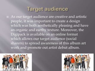  As our target audience are creative and artistic
people, it was important to create a design
which was both aesthetically pleasing and have
an organic and earthy texture. Moreover, the
Digipack is available on an online format
which allows our target audience (social
sharers) to spread awareness of this album art
work and promote out artist debut album.
 