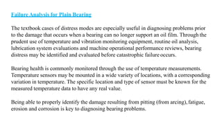 Failure Analysis for Plain Bearing
The textbook cases of distress modes are especially useful in diagnosing problems prior
to the damage that occurs when a bearing can no longer support an oil film. Through the
prudent use of temperature and vibration monitoring equipment, routine oil analysis,
lubrication system evaluations and machine operational performance reviews, bearing
distress may be identified and evaluated before catastrophic failure occurs.
Bearing health is commonly monitored through the use of temperature measurements.
Temperature sensors may be mounted in a wide variety of locations, with a corresponding
variation in temperature. The specific location and type of sensor must be known for the
measured temperature data to have any real value.
Being able to properly identify the damage resulting from pitting (from arcing),fatigue,
erosion and corrosion is key to diagnosing bearing problems.
 