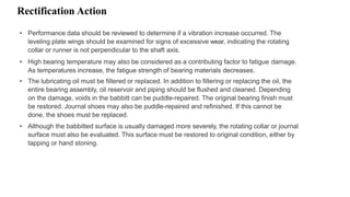 Rectification Action
• Performance data should be reviewed to determine if a vibration increase occurred. The
leveling plate wings should be examined for signs of excessive wear, indicating the rotating
collar or runner is not perpendicular to the shaft axis.
• High bearing temperature may also be considered as a contributing factor to fatigue damage.
As temperatures increase, the fatigue strength of bearing materials decreases.
• The lubricating oil must be filtered or replaced. In addition to filtering or replacing the oil, the
entire bearing assembly, oil reservoir and piping should be flushed and cleaned. Depending
on the damage, voids in the babbitt can be puddle-repaired. The original bearing finish must
be restored. Journal shoes may also be puddle-repaired and refinished. If this cannot be
done, the shoes must be replaced.
• Although the babbitted surface is usually damaged more severely, the rotating collar or journal
surface must also be evaluated. This surface must be restored to original condition, either by
tapping or hand stoning.
 