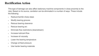 Rectification Action
This type of damage can also affect stationary machine components in close proximity to the
rotor. Based on its source, cavitation can be eliminated in a number of ways. These include
the following:
 Radius/chamfer sharp steps
 Modify bearing grooves
 Reduce bearing clearance
 Reduce bearing arc
 Eliminate flow restrictions (downstream)
 Increase lubricant flow
 Increase oil viscosity
 Lower the bearing temperature
 Change oil feed pressure
 Use harder bearing materials
 