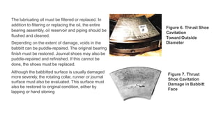 The lubricating oil must be filtered or replaced. In
addition to filtering or replacing the oil, the entire
bearing assembly, oil reservoir and piping should be
flushed and cleaned.
Depending on the extent of damage, voids in the
babbitt can be puddle-repaired. The original bearing
finish must be restored. Journal shoes may also be
puddle-repaired and refinished. If this cannot be
done, the shoes must be replaced.
Although the babbitted surface is usually damaged
more severely, the rotating collar, runner or journal
surface must also be evaluated. This surface must
also be restored to original condition, either by
lapping or hand stoning
Figure 6. Thrust Shoe
Cavitation
Toward Outside
Diameter
Figure 7. Thrust
Shoe Cavitation
Damage in Babbitt
Face
 