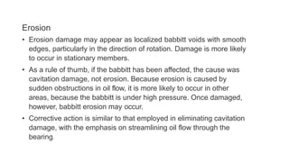 Erosion
• Erosion damage may appear as localized babbitt voids with smooth
edges, particularly in the direction of rotation. Damage is more likely
to occur in stationary members.
• As a rule of thumb, if the babbitt has been affected, the cause was
cavitation damage, not erosion. Because erosion is caused by
sudden obstructions in oil flow, it is more likely to occur in other
areas, because the babbitt is under high pressure. Once damaged,
however, babbitt erosion may occur.
• Corrective action is similar to that employed in eliminating cavitation
damage, with the emphasis on streamlining oil flow through the
bearing.
 