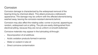 Corrosion
Corrosion damage is characterized by the widespread removal of the
bearing lining by chemical attack. This attack produces a latticework
appearance. The damage may be uniform with the affected elementsbeing
washed away, leaving the corrosion-resistant elements behind.
Corrosion may also affect the rotating collar, runner or journal, appearing as
random, widespread rust or pitting. The pits are easily distinguished from
electrical pitting, because they are not as uniform or smooth-bottomed.
Corrosive materials may appear in the lubricating oil through:
 Decomposition of oil additives
 Acidic oxidation products formed in service
 Water or coolant in lube oil
 Direct corrosive contamination
 