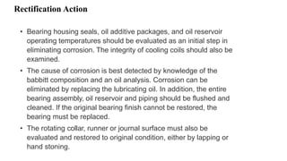 Rectification Action
• Bearing housing seals, oil additive packages, and oil reservoir
operating temperatures should be evaluated as an initial step in
eliminating corrosion. The integrity of cooling coils should also be
examined.
• The cause of corrosion is best detected by knowledge of the
babbitt composition and an oil analysis. Corrosion can be
eliminated by replacing the lubricating oil. In addition, the entire
bearing assembly, oil reservoir and piping should be flushed and
cleaned. If the original bearing finish cannot be restored, the
bearing must be replaced.
• The rotating collar, runner or journal surface must also be
evaluated and restored to original condition, either by lapping or
hand stoning.
 