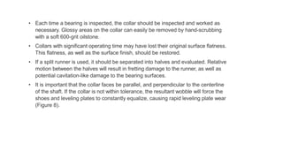 • Each time a bearing is inspected, the collar should be inspected and worked as
necessary. Glossy areas on the collar can easily be removed by hand-scrubbing
with a soft 600-grit oilstone.
• Collars with significant operating time may have lost their original surface flatness.
This flatness, as well as the surface finish, should be restored.
• If a split runner is used, it should be separated into halves and evaluated. Relative
motion between the halves will result in fretting damage to the runner, as well as
potential cavitation-like damage to the bearing surfaces.
• It is important that the collar faces be parallel, and perpendicular to the centerline
of the shaft. If the collar is not within tolerance, the resultant wobble will force the
shoes and leveling plates to constantly equalize, causing rapid leveling plate wear
(Figure 8).
 