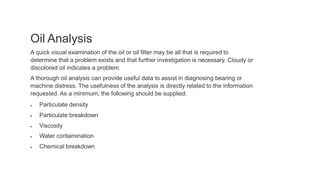 Oil Analysis
A quick visual examination of the oil or oil filter may be all that is required to
determine that a problem exists and that further investigation is necessary. Cloudy or
discolored oil indicates a problem.
A thorough oil analysis can provide useful data to assist in diagnosing bearing or
machine distress. The usefulness of the analysis is directly related to the information
requested. As a minimum, the following should be supplied:
 Particulate density
 Particulate breakdown
 Viscosity
 Water contamination
 Chemical breakdown
 