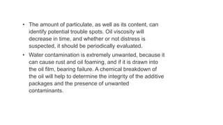 • The amount of particulate, as well as its content, can
identify potential trouble spots. Oil viscosity will
decrease in time, and whether or not distress is
suspected, it should be periodically evaluated.
• Water contamination is extremely unwanted, because it
can cause rust and oil foaming, and if it is drawn into
the oil film, bearing failure. A chemical breakdown of
the oil will help to determine the integrity of the additive
packages and the presence of unwanted
contaminants.
 