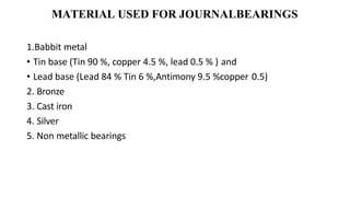 MATERIAL USED FOR JOURNALBEARINGS
1.Babbit metal
• Tin base (Tin 90 %, copper 4.5 %, lead 0.5 % ) and
• Lead base (Lead 84 % Tin 6 %,Antimony 9.5 %copper 0.5)
2. Bronze
3. Cast iron
4. Silver
5. Non metallic bearings
 