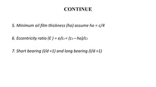 CONTINUE
5. Minimum oil film thickness (ho) assume ho = c/4
6. Eccentricity ratio (Ɛ ) = e/c1 = (c1 – ho)/c1
7. Short bearing (l/d ˂1) and long bearing (l/d ˃1)
 