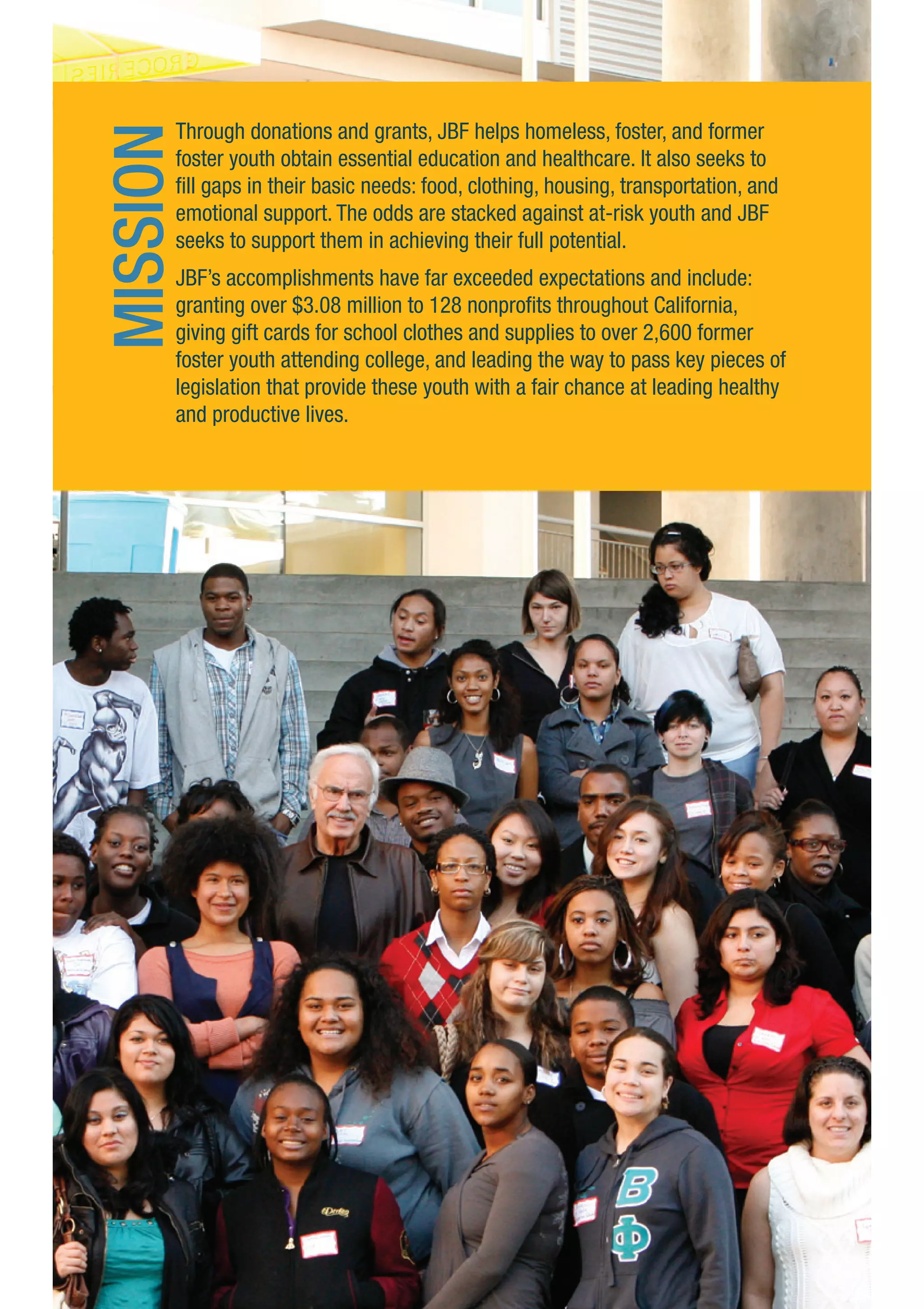 Through donations and grants, JBF helps homeless, foster, and former
foster youth obtain essential education and healthcare. It also seeks to
fill gaps in their basic needs: food, clothing, housing, transportation, and
emotional support. The odds are stacked against at-risk youth and JBF
seeks to support them in achieving their full potential.
JBF’s accomplishments have far exceeded expectations and include:
granting over $3.08 million to 128 nonprofits throughout California,
giving gift cards for school clothes and supplies to over 2,600 former
foster youth attending college, and leading the way to pass key pieces of
legislation that provide these youth with a fair chance at leading healthy
and productive lives.
MISSION
 