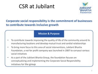 CSR at Jubilant

Corporate social responsibility is the commitment of businesses
to contribute towards inclusive growth

                                Mission & Purpose

 •   To contribute towards improving the quality of life of the community around its
     manufacturing locations and develop mutual trust and cordial relationships
 •   To bring more focus to this area of social interventions, Jubilant Bhartia
     Foundation, a not for profit company was launched in 2007 to carryout various
     social initiatives
 •   As a part of the Jubilant Bhartia Group, the foundation focuses on
     conceptualizing and implementing the Corporate Social Responsibility
     initiatives for the group

                                                                                       2
 
