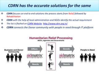 CDRN has the accurate solutions for the same
   CDRN focuses on end to end solutions the process starts from Relief followed by
    Rehabilitation
   CDRN with the help of local administration and NGOs identify the actual requirement
   The list is flashed on CDRN Website http://www.cdrn.org.in/
   CDRN connects the Donor community with people in need through IT platform
 