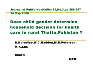 Journal of Public Health|Vol.31,No.3,pp 389-397 14 May 2009 Does child gender determine household decision for health care in rural Thatta,Pakistan ? R.Nurudine,W.C.Hadden,M.R.Petersen, M.K.Lim Bharti MPH 
