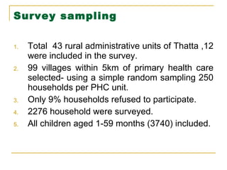 Survey sampling Total  43 rural administrative units of Thatta ,12 were included in the survey. 99 villages within 5km of primary health care selected- using a simple random sampling 250 households per PHC unit. Only 9% households refused to participate. 2276 household were surveyed. All children aged 1-59 months (3740) included. 