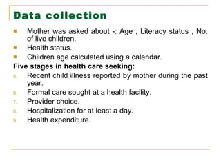 Data collection Mother was asked about -: Age , Literacy status , No. of live children.  Health status. Children age calculated using a calendar. Five stages in health care seeking: Recent child illness reported by mother during the past year. Formal care sought at a health facility. Provider choice. Hospitalization for at least a day. Health expenditure. 