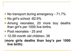 No transport during emergency - 71.7%  No girl’s school -82.6% Among neonates, 20 more boy deaths than girl’s per 1000 live births.  Post neonates - 25 and  12-59 month old children- 38  ( more girls deaths than boy’s per 1000 live birth) 