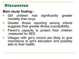 Discussion Main study finding:- Girl children had significantly greater mortality than boys. Greater illness reporting among infants suggests their greater illness susceptibility. Parent’s capacity to protect their children ,measured by SES. Villages with girl’s school are likely to give importance to girl’s education and possibly also to their health. 
