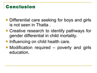 Conclusion Differential care seeking for boys and girls is not seen in Thatta . Creative research to identify pathways for gender differential in child mortality. Influencing on child health care. Modification required – poverty and girls education. 