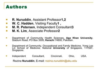 Authors R. Nuruddin , Assistant Professor 1,2  W. C. Hadden , Visiting Faculty 1 , M. R. Petersen , Independent Consultant 3  M. K. Lim , Associate Professor 2  Department of Community Health Sciences,  Aga   Khan   University , Stadium Road, PO Box 3500,  Karachi  74800, Pakistan. Department of Community, Occupational and Family Medicine, Yong Loo Lin School of Medicine, National  University  of Singapore, 117597, Singapore. Independent Consultant, Cincinnati, Ohio, USA.    Rozina  Nuruddin , E-mail:  [email_address] 