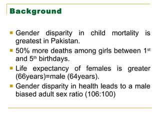 Background  Gender disparity in child mortality is greatest in Pakistan. 50% more deaths among girls between 1 st  and 5 th  birthdays. Life expectancy of females is greater (66years)=male (64years). Gender disparity in health leads to a male biased adult sex ratio (106:100) 