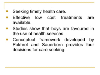 Seeking timely health care. Effective low cost treatments are available. Studies show that boys are favoured in the use of health services . Conceptual framework developed by Pokhrel and Sauerborn provides four decisions for care seeking. 