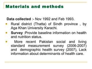 Materials and methods   Data collected  :- Nov 1992 and Feb 1993. Rural district (Thatta) of Sindh province , by Aga Khan University Karachi. Survey  :Provide baseline information on health and nutrition status. More recent Pakistan social and living standard measurement survey (2006-2007) and  demographic health survey (2007), Lack information about determinants of health care. 